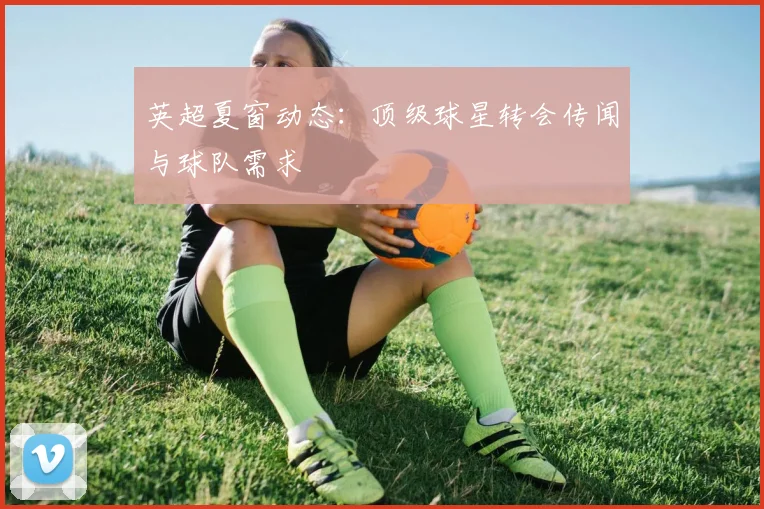 英超夏窗动态：顶级球星转会传闻与球队需求