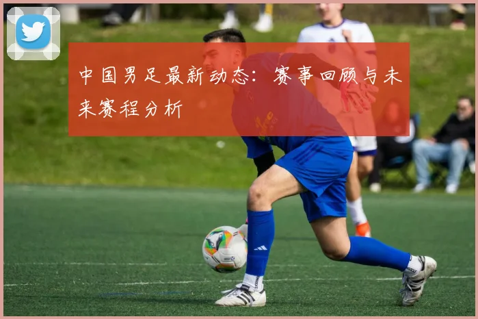 中国男足最新动态：赛事回顾与未来赛程分析