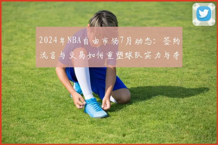 2024年NBA自由市场7月动态：签约流言与交易如何重塑球队实力与夺冠格局？