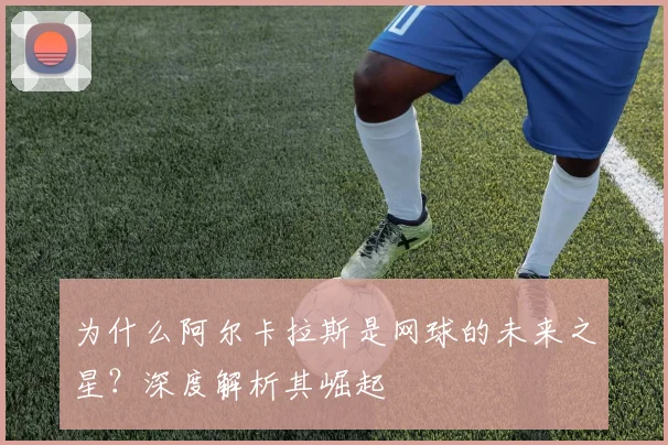 为什么阿尔卡拉斯是网球的未来之星？深度解析其崛起