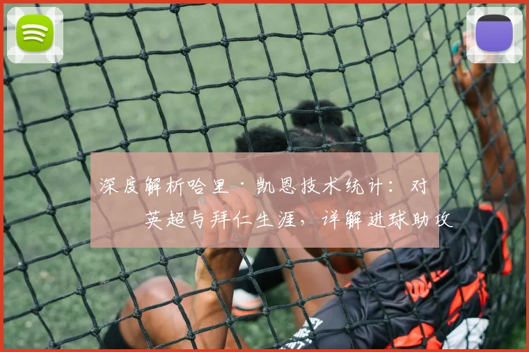 深度解析哈里·凯恩技术统计:对比英超与拜仁生涯,详解进球助攻等核心指标