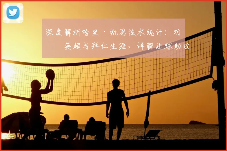 深度解析哈里·凯恩技术统计:对比英超与拜仁生涯,详解进球助攻等核心指标