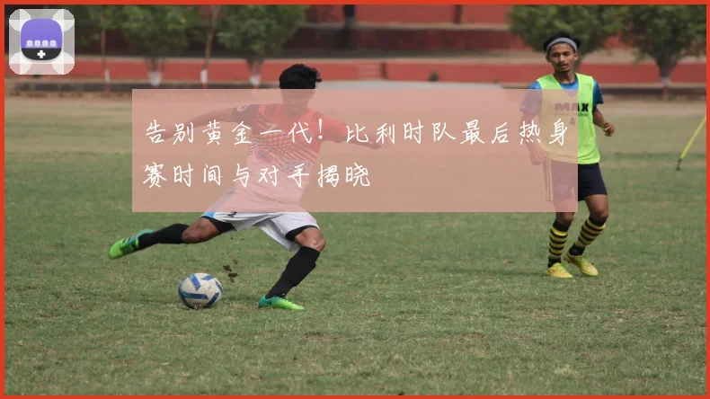 告别黄金一代！比利时队最后热身赛时间与对手揭晓