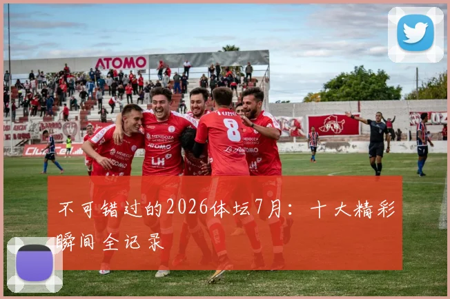 不可错过的2026体坛7月：十大精彩瞬间全记录