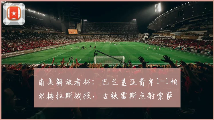 南美解放者杯：巴兰基亚青年1-1帕尔梅拉斯战报，古铁雷斯点射索萨闪电扳平录像分析