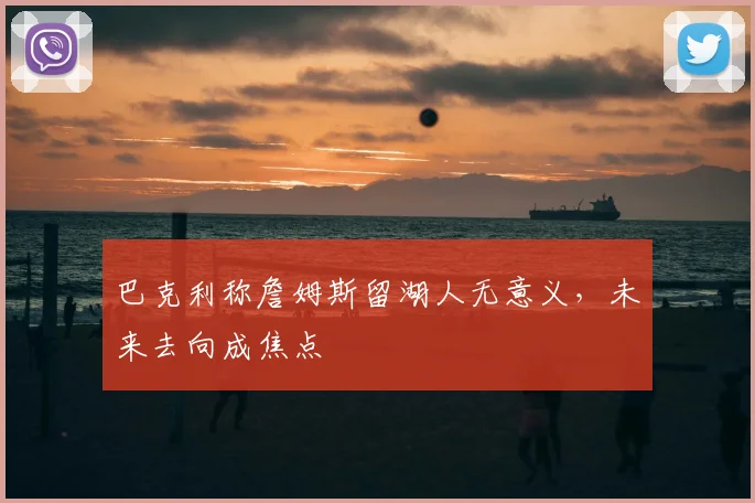 巴克利称詹姆斯留湖人无意义，未来去向成焦点