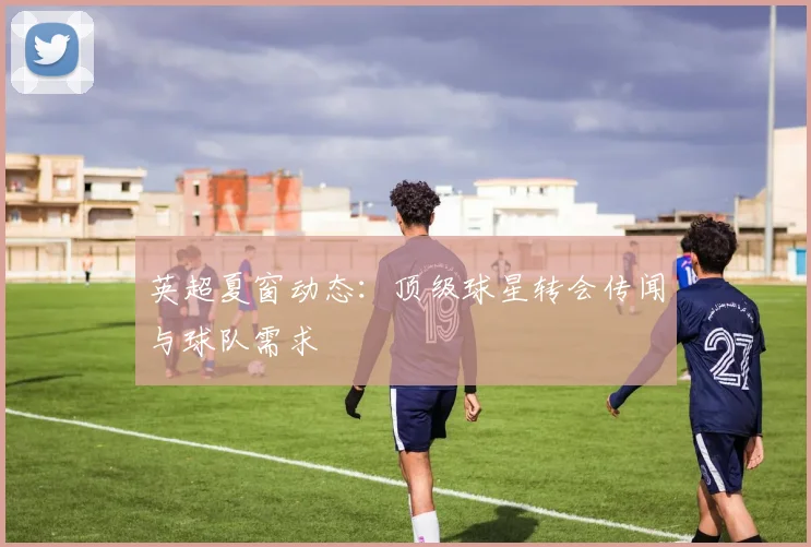 英超夏窗动态：顶级球星转会传闻与球队需求
