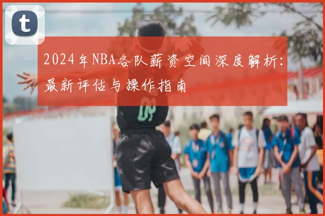 2024年NBA各队薪资空间深度解析：最新评估与操作指南