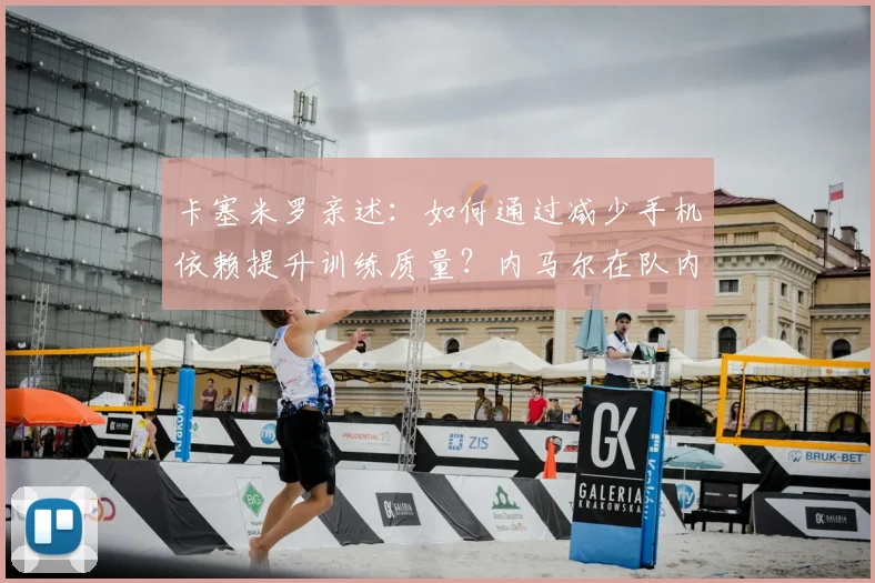 卡塞米罗亲述:如何通过减少手机依赖提升训练质量?内马尔在队内的关键作用解析