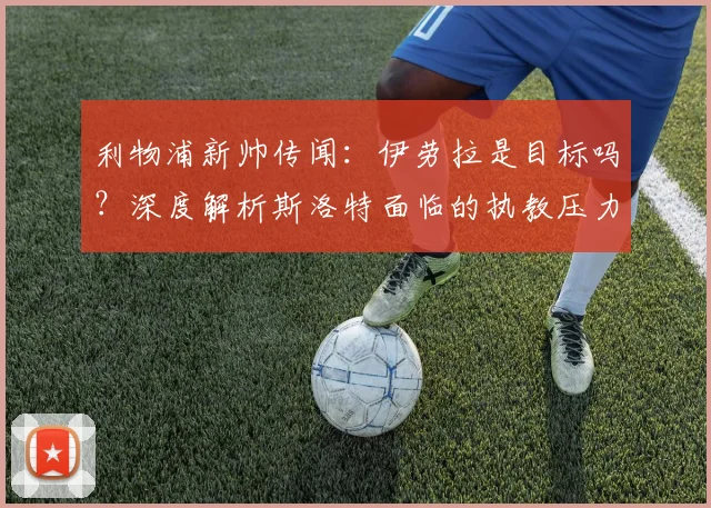 利物浦新帅传闻：伊劳拉是目标吗？深度解析斯洛特面临的执教压力与未来