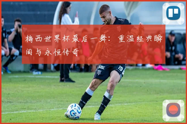 梅西世界杯最后一舞：重温经典瞬间与永恒传奇