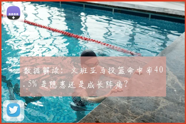 数据解读:文班亚马投篮命中率40.5% 是隐患还是成长阵痛?