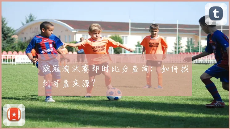 欧冠淘汰赛即时比分查询：如何找到可靠来源？