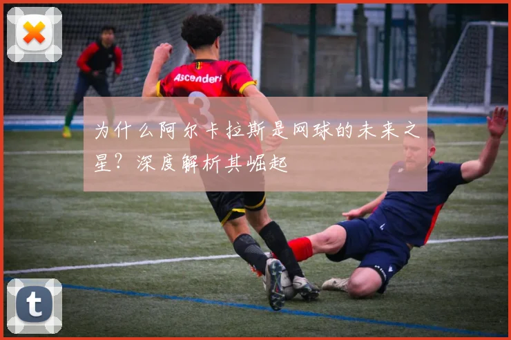 为什么阿尔卡拉斯是网球的未来之星？深度解析其崛起