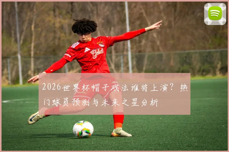 2026世界杯帽子戏法谁将上演？热门球员预测与未来之星分析