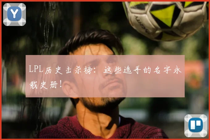 LPL历史击杀榜：这些选手的名字永载史册！
