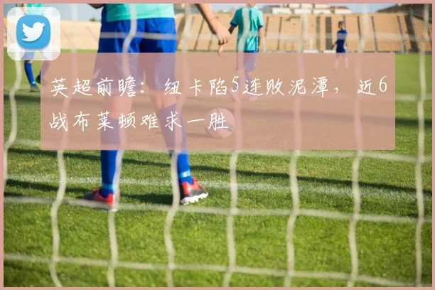 英超前瞻：纽卡陷5连败泥潭，近6战布莱顿难求一胜