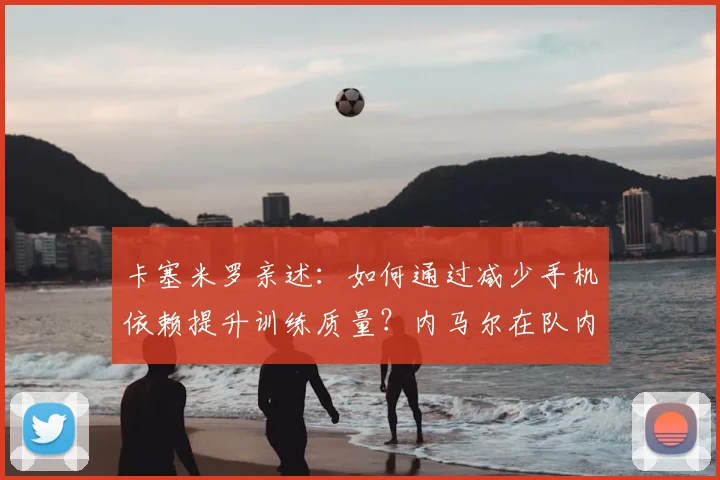 卡塞米罗亲述:如何通过减少手机依赖提升训练质量?内马尔在队内的关键作用解析