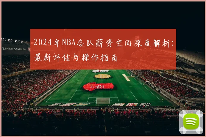 2024年NBA各队薪资空间深度解析：最新评估与操作指南