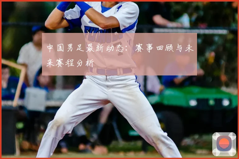 中国男足最新动态:赛事回顾与未来赛程分析