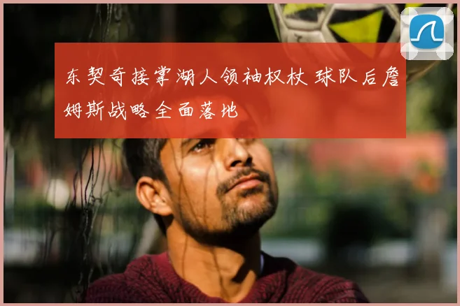 东契奇接掌湖人领袖权杖 球队后詹姆斯战略全面落地