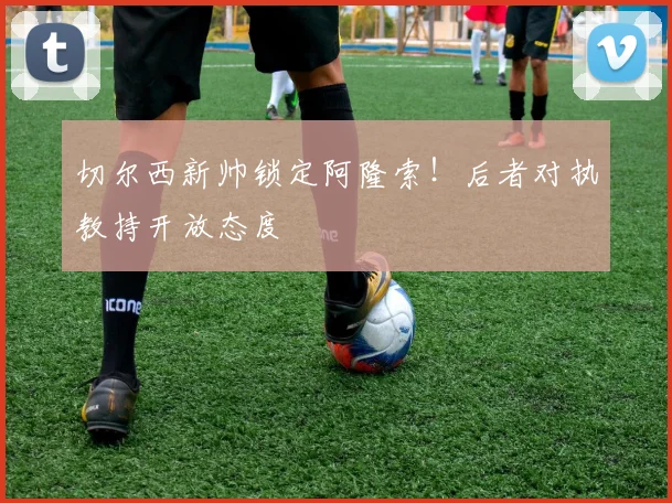切尔西新帅锁定阿隆索!后者对执教持开放态度