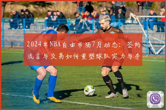 2024年NBA自由市场7月动态:签约流言与交易如何重塑球队实力与夺冠格局?