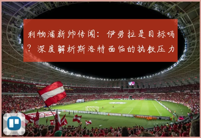 利物浦新帅传闻:伊劳拉是目标吗?深度解析斯洛特面临的执教压力与未来