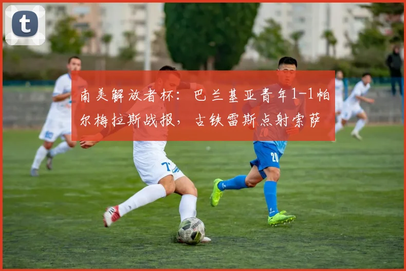 南美解放者杯:巴兰基亚青年1-1帕尔梅拉斯战报,古铁雷斯点射索萨闪电扳平录像分析